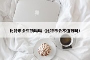 比特币会生锈吗吗（比特币会不值钱吗）